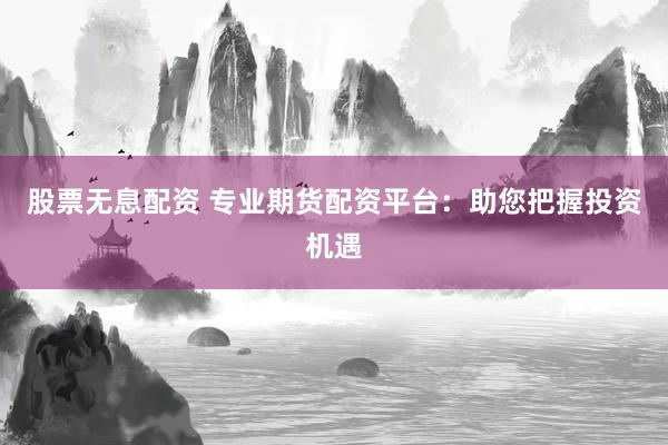 股票无息配资 专业期货配资平台：助您把握投资机遇