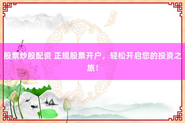 股票炒股配资 正规股票开户，轻松开启您的投资之旅！