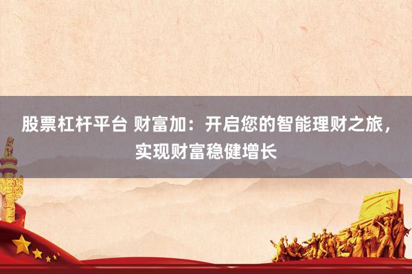 股票杠杆平台 财富加：开启您的智能理财之旅，实现财富稳健增长