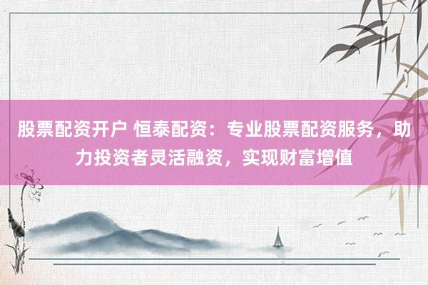 股票配资开户 恒泰配资：专业股票配资服务，助力投资者灵活融资，实现财富增值