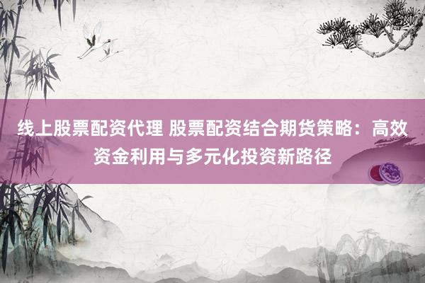 线上股票配资代理 股票配资结合期货策略：高效资金利用与多元化投资新路径
