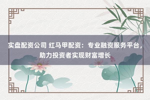 实盘配资公司 红马甲配资：专业融资服务平台，助力投资者实现财富增长