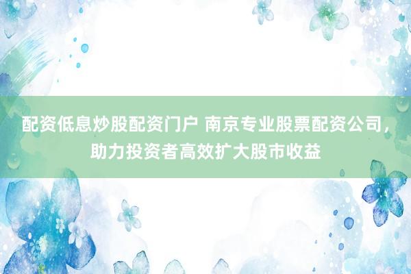 配资低息炒股配资门户 南京专业股票配资公司，助力投资者高效扩大股市收益