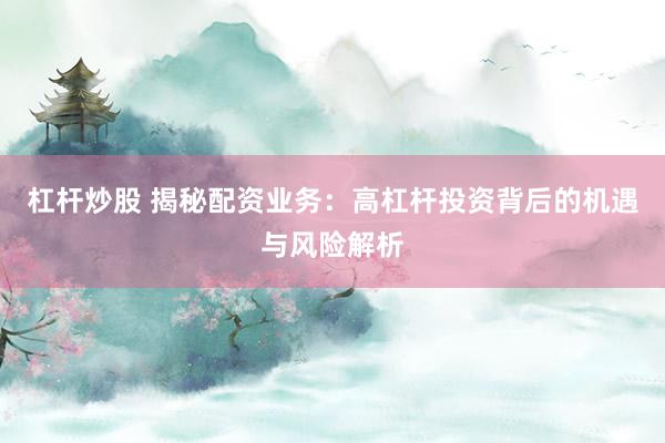 杠杆炒股 揭秘配资业务：高杠杆投资背后的机遇与风险解析