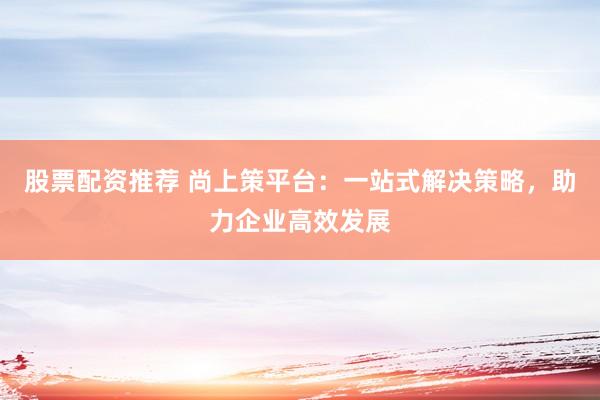股票配资推荐 尚上策平台：一站式解决策略，助力企业高效发展
