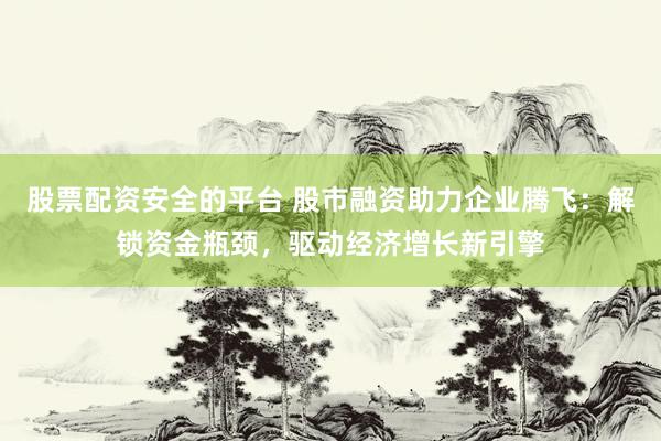 股票配资安全的平台 股市融资助力企业腾飞：解锁资金瓶颈，驱动经济增长新引擎