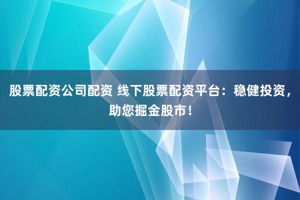 股票配资公司配资 线下股票配资平台：稳健投资，助您掘金股市！