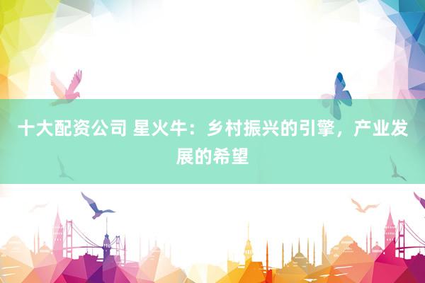 十大配资公司 星火牛：乡村振兴的引擎，产业发展的希望