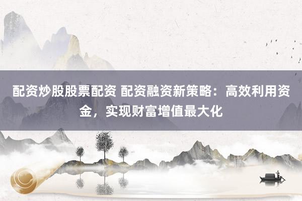 配资炒股股票配资 配资融资新策略：高效利用资金，实现财富增值最大化
