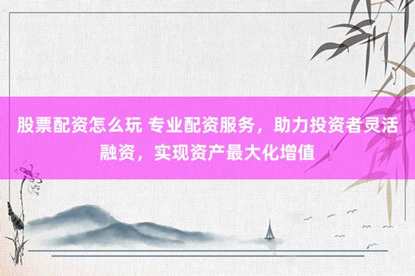 股票配资怎么玩 专业配资服务，助力投资者灵活融资，实现资产最大化增值