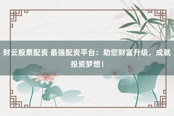 财云股票配资 最强配资平台：助您财富升级，成就投资梦想！