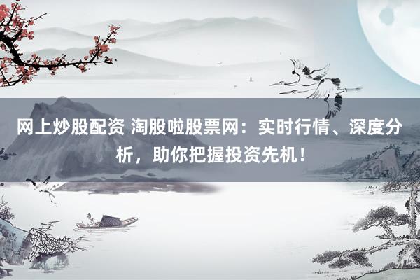 网上炒股配资 淘股啦股票网：实时行情、深度分析，助你把握投资先机！