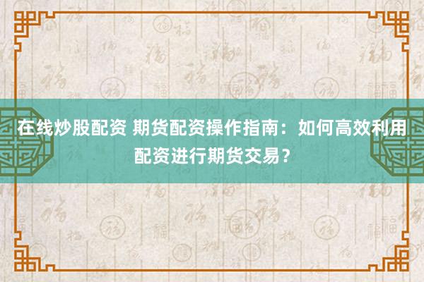 在线炒股配资 期货配资操作指南：如何高效利用配资进行期货交易？