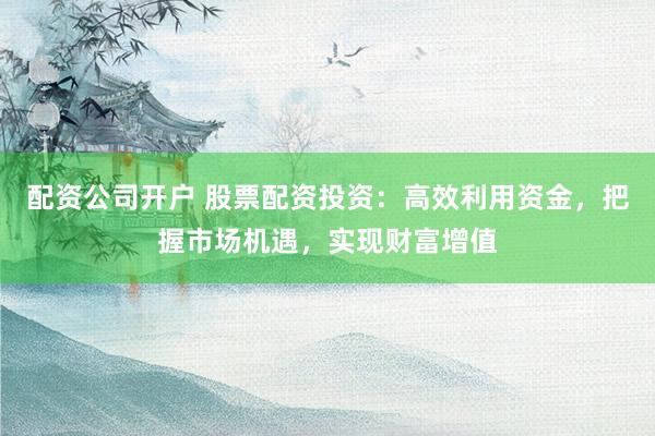 配资公司开户 股票配资投资：高效利用资金，把握市场机遇，实现财富增值