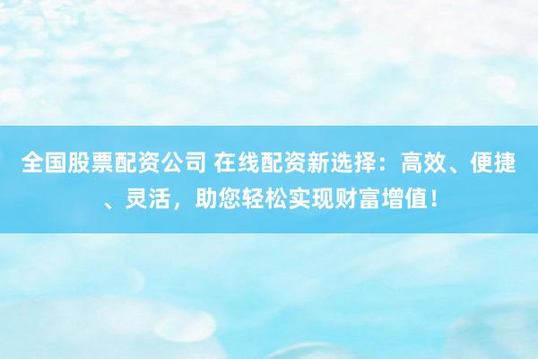 全国股票配资公司 在线配资新选择：高效、便捷、灵活，助您轻松实现财富增值！