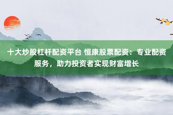 十大炒股杠杆配资平台 恒康股票配资：专业配资服务，助力投资者实现财富增长