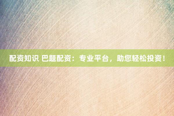 配资知识 巴题配资：专业平台，助您轻松投资！