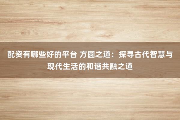配资有哪些好的平台 方圆之道：探寻古代智慧与现代生活的和谐共融之道