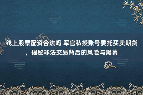 线上股票配资合法吗 军官私授账号委托买卖期货，揭秘非法交易背后的风险与黑幕