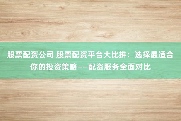 股票配资公司 股票配资平台大比拼：选择最适合你的投资策略——配资服务全面对比