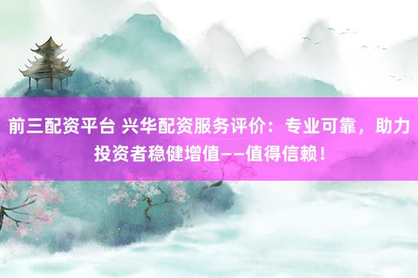 前三配资平台 兴华配资服务评价：专业可靠，助力投资者稳健增值——值得信赖！