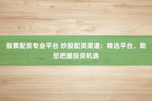 股票配资专业平台 炒股配资渠道：精选平台，助您把握投资机遇