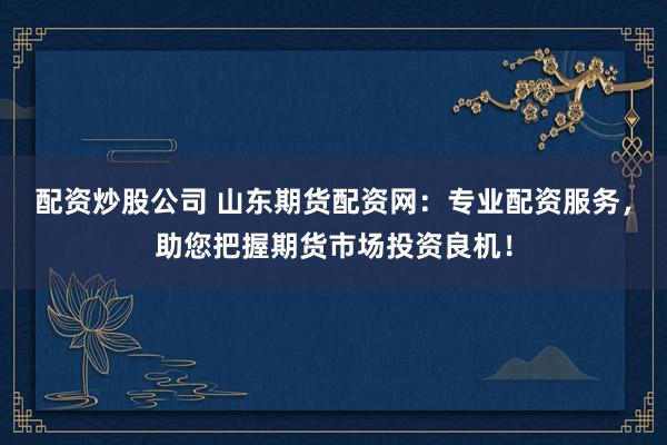 配资炒股公司 山东期货配资网：专业配资服务，助您把握期货市场投资良机！