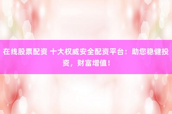 在线股票配资 十大权威安全配资平台：助您稳健投资，财富增值！