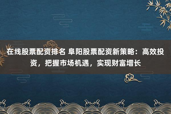 在线股票配资排名 阜阳股票配资新策略：高效投资，把握市场机遇，实现财富增长