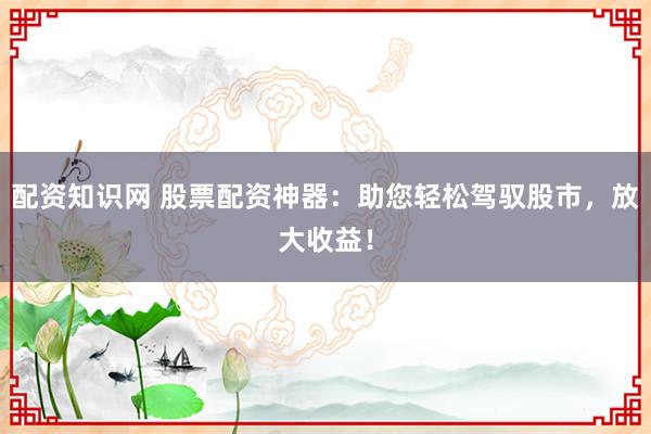 配资知识网 股票配资神器：助您轻松驾驭股市，放大收益！