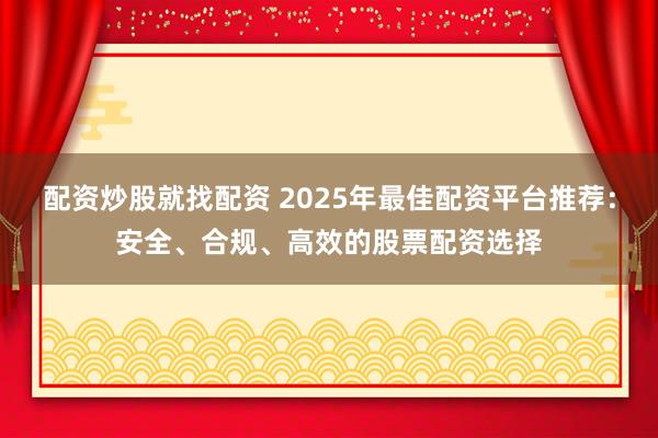 配资炒股就找配资 2025年最佳配资平台推荐：安全、合规、高效的股票配资选择