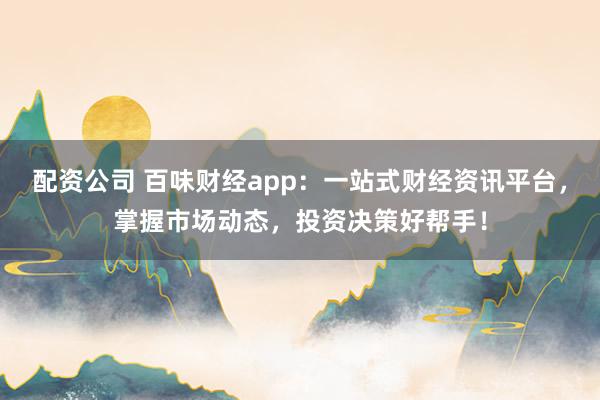 配资公司 百味财经app：一站式财经资讯平台，掌握市场动态，投资决策好帮手！