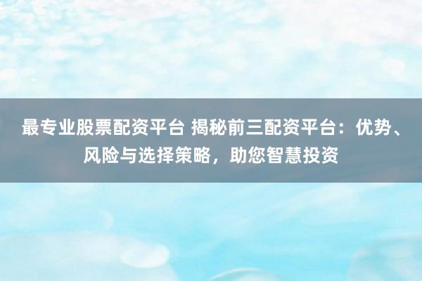最专业股票配资平台 揭秘前三配资平台：优势、风险与选择策略，助您智慧投资