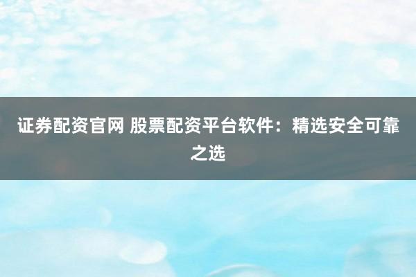 证券配资官网 股票配资平台软件：精选安全可靠之选