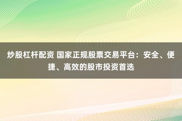 炒股杠杆配资 国家正规股票交易平台：安全、便捷、高效的股市投资首选