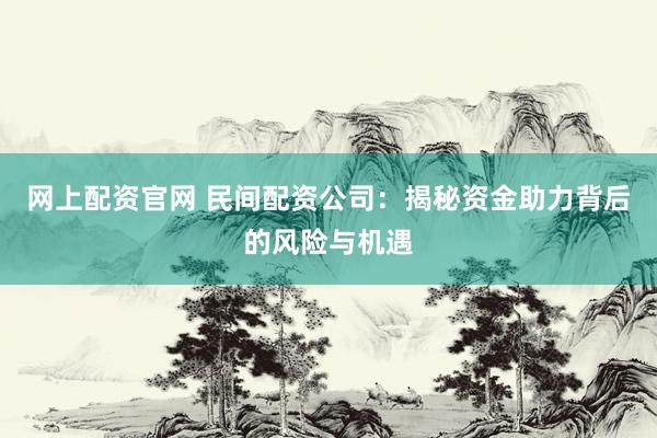 网上配资官网 民间配资公司：揭秘资金助力背后的风险与机遇