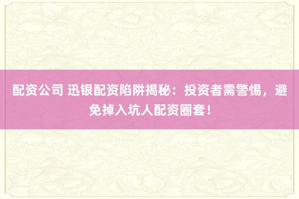 配资公司 迅银配资陷阱揭秘：投资者需警惕，避免掉入坑人配资圈套！