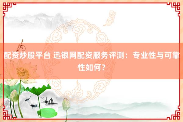 配资炒股平台 迅银网配资服务评测：专业性与可靠性如何？