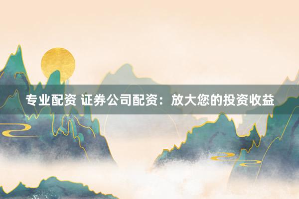 专业配资 证券公司配资：放大您的投资收益
