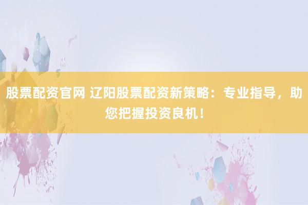 股票配资官网 辽阳股票配资新策略：专业指导，助您把握投资良机！