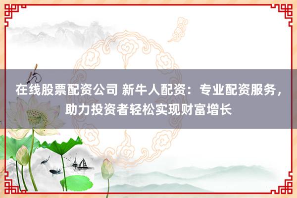 在线股票配资公司 新牛人配资：专业配资服务，助力投资者轻松实现财富增长
