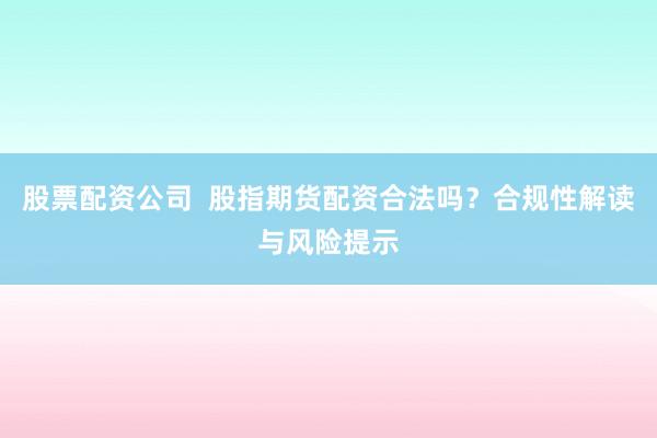 股票配资公司  股指期货配资合法吗？合规性解读与风险提示