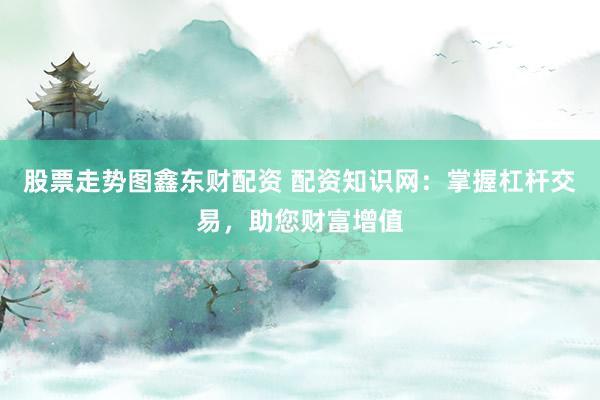 股票走势图鑫东财配资 配资知识网：掌握杠杆交易，助您财富增值