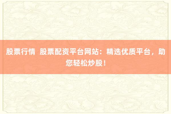 股票行情  股票配资平台网站：精选优质平台，助您轻松炒股！