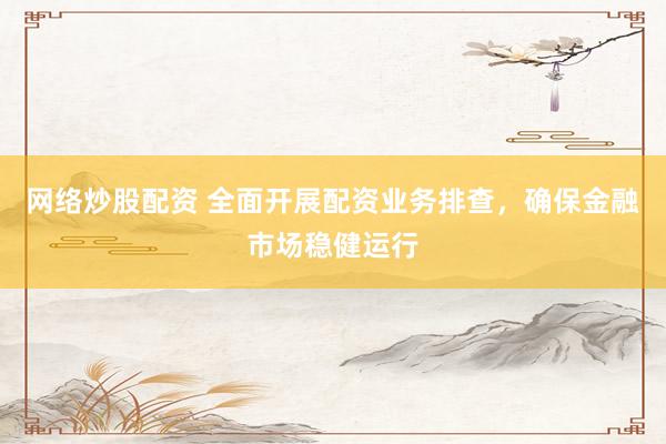 网络炒股配资 全面开展配资业务排查，确保金融市场稳健运行