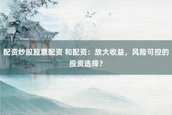 配资炒股股票配资 和配资：放大收益，风险可控的投资选择？