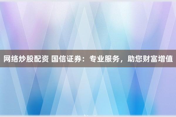 网络炒股配资 国信证券：专业服务，助您财富增值