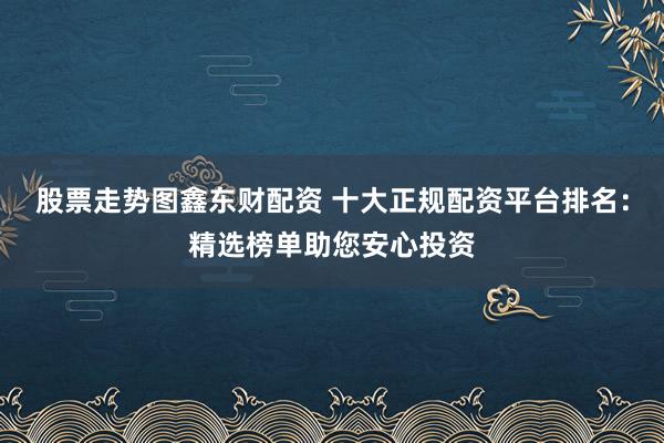 股票走势图鑫东财配资 十大正规配资平台排名：精选榜单助您安心投资