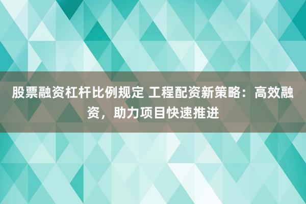 股票融资杠杆比例规定 工程配资新策略：高效融资，助力项目快速推进