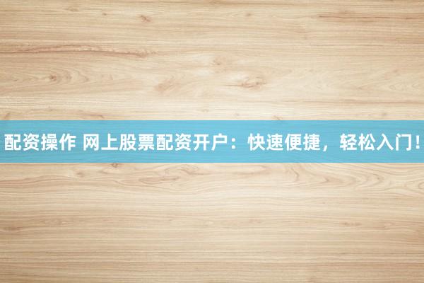 配资操作 网上股票配资开户：快速便捷，轻松入门！